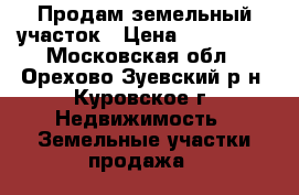 Продам земельный участок › Цена ­ 550 000 - Московская обл., Орехово-Зуевский р-н, Куровское г. Недвижимость » Земельные участки продажа   